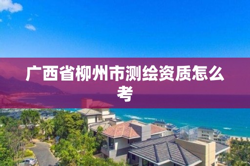 广西省柳州市测绘资质怎么考