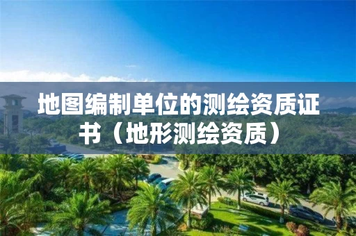 地图编制单位的测绘资质证书(地形测绘资质) 地图编制单位的测绘资质证书(地形测绘资质)