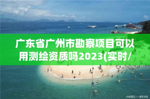 广东省广州市勘察项目可以用测绘资质吗2023(实时/更新中)