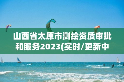 山西省太原市测绘资质审批和服务2023(实时/更新中)