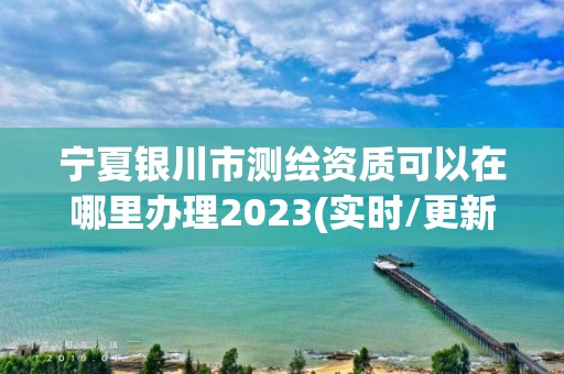 宁夏银川市测绘资质可以在哪里办理2023(实时/更新中)