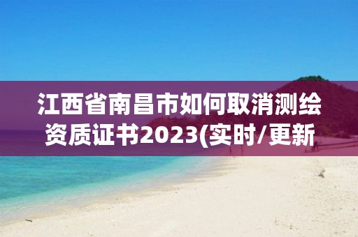 江西省南昌市如何取消测绘资质证书2023(实时/更新中)