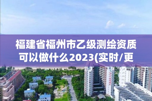 福建省福州市乙级测绘资质可以做什么2023(实时/更新中)