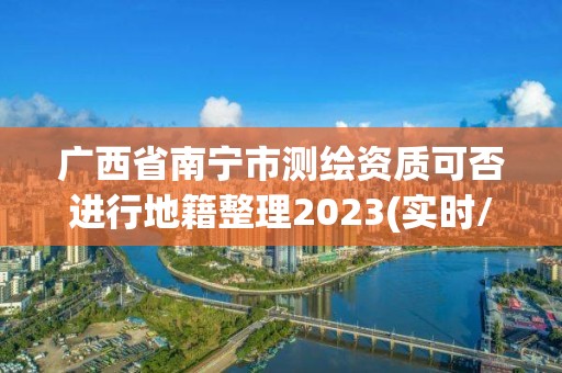 广西省南宁市测绘资质可否进行地籍整理2023(实时/更新中)