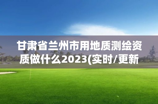 甘肃省兰州市用地质测绘资质做什么2023(实时/更新中)