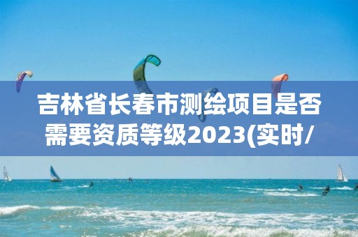 吉林省长春市测绘项目是否需要资质等级2023(实时/更新中)