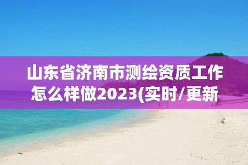 山东省济南市测绘资质工作怎么样做2023(实时/更新中)