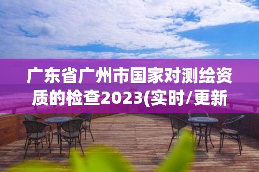 广东省广州市国家对测绘资质的检查2023(实时/更新中)