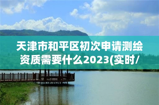 天津市和平区初次申请测绘资质需要什么2023(实时/更新中) 天津市和平区初次申请测绘资质需要什么2023(实时/更新中)