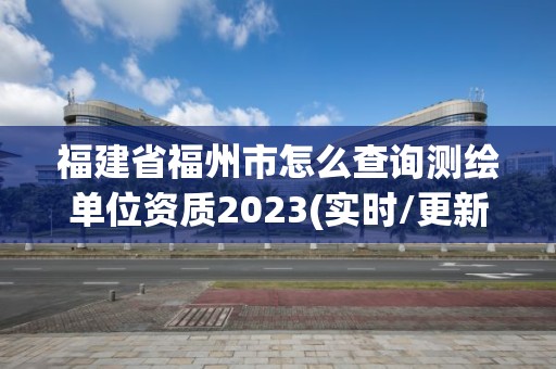 福建省福州市怎么查询测绘单位资质2023(实时/更新中)