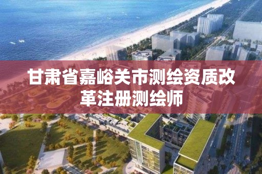 甘肃省嘉峪关市测绘资质改革注册测绘师