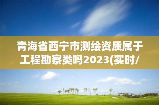 青海省西宁市测绘资质属于工程勘察类吗2023(实时/更新中)