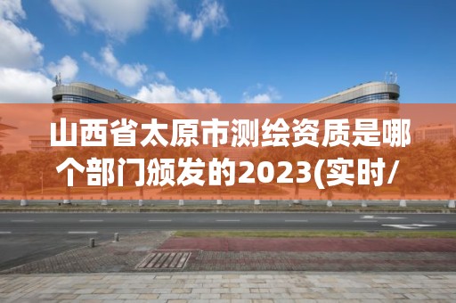 山西省太原市测绘资质是哪个部门颁发的2023(实时/更新中)