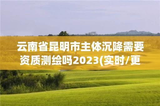 云南省昆明市主体沉降需要资质测绘吗2023(实时/更新中) 云南省昆明市主体沉降需要资质测绘吗2023(实时/更新中)