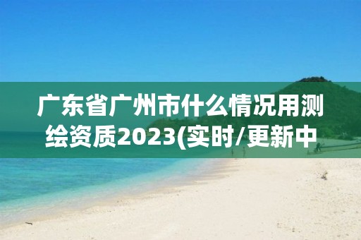 广东省广州市什么情况用测绘资质2023(实时/更新中)