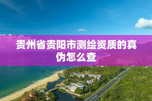 贵州省贵阳市测绘资质的真伪怎么查