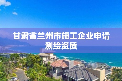 甘肃省兰州市施工企业申请测绘资质