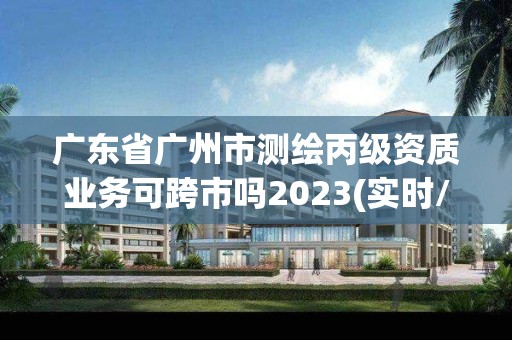 广东省广州市测绘丙级资质业务可跨市吗2023(实时/更新中)