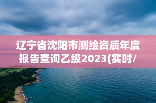 辽宁省沈阳市测绘资质年度报告查询乙级2023(实时/更新中)