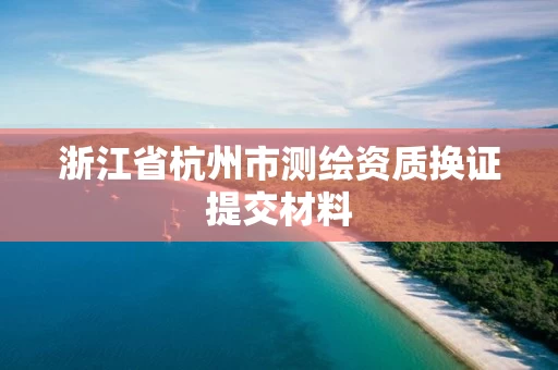 浙江省杭州市测绘资质换证提交材料 浙江省杭州市测绘资质换证提交材料