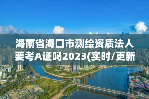 海南省海口市测绘资质法人要考A证吗2023(实时/更新中)