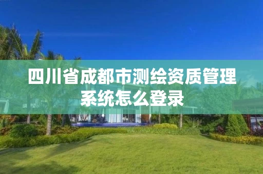 四川省成都市测绘资质管理系统怎么登录 四川省成都市测绘资质管理系统怎么登录