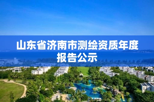 山东省济南市测绘资质年度报告公示 山东省济南市测绘资质年度报告公示
