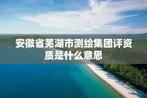 安徽省芜湖市测绘集团评资质是什么意思