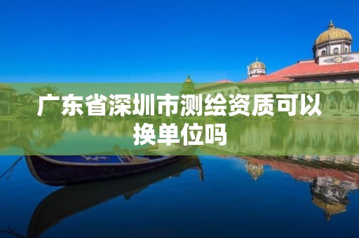 广东省深圳市测绘资质可以换单位吗