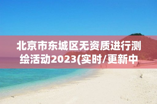 北京市东城区无资质进行测绘活动2023(实时/更新中)