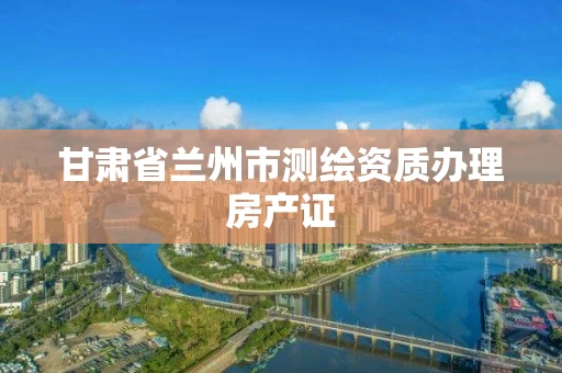 甘肃省兰州市测绘资质办理房产证 甘肃省兰州市测绘资质办理房产证