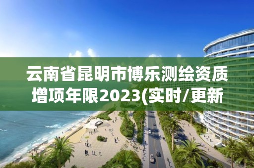 云南省昆明市博乐测绘资质增项年限2023(实时/更新中)