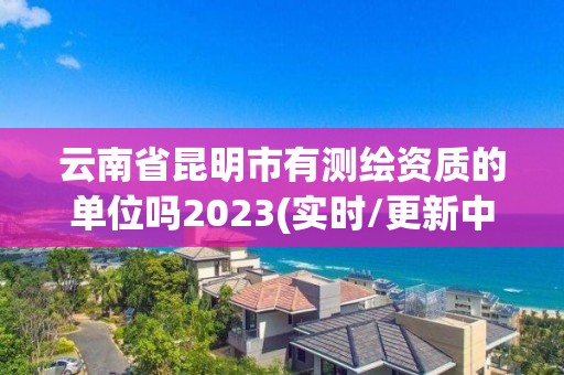 云南省昆明市有测绘资质的单位吗2023(实时/更新中)