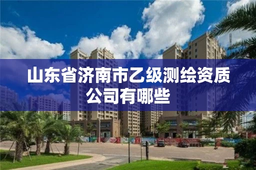 山东省济南市乙级测绘资质公司有哪些 山东省济南市乙级测绘资质公司有哪些