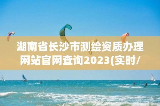 湖南省长沙市测绘资质办理网站官网查询2023(实时/更新中)