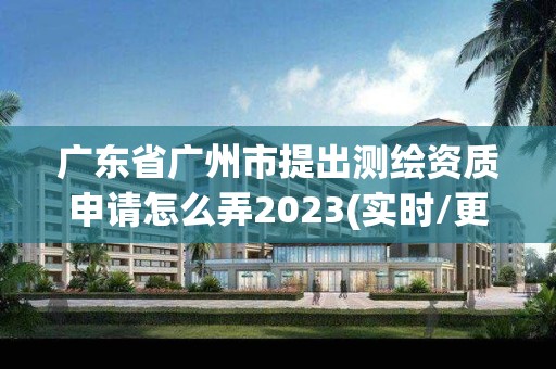 广东省广州市提出测绘资质申请怎么弄2023(实时/更新中)