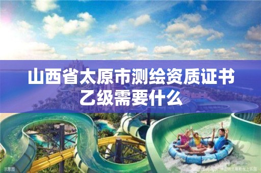 山西省太原市测绘资质证书乙级需要什么