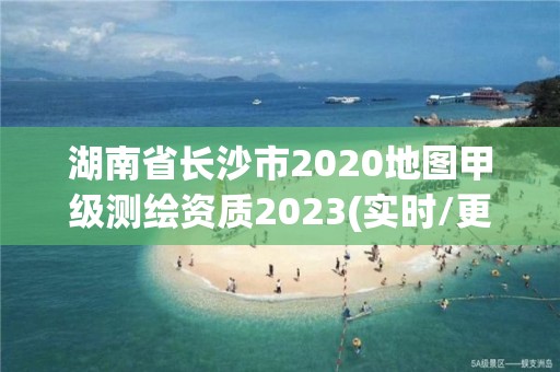 湖南省长沙市2020地图甲级测绘资质2023(实时/更新中)