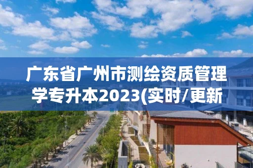 广东省广州市测绘资质管理学专升本2023(实时/更新中) 广东省广州市测绘资质管理学专升本2023(实时/更新中)