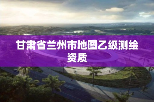 甘肃省兰州市地图乙级测绘资质