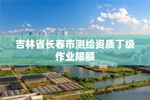 吉林省长春市测绘资质丁级作业限额 吉林省长春市测绘资质丁级作业限额