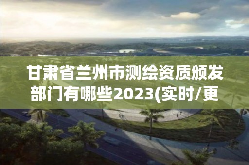 甘肃省兰州市测绘资质颁发部门有哪些2023(实时/更新中)