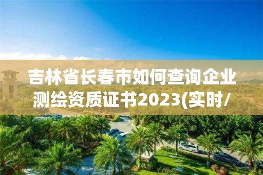 吉林省长春市如何查询企业测绘资质证书2023(实时/更新中)