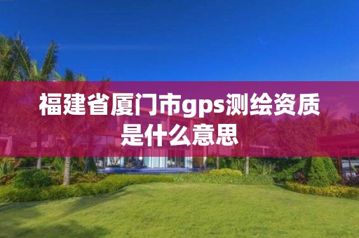 福建省厦门市gps测绘资质是什么意思