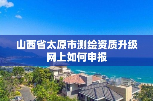 山西省太原市测绘资质升级网上如何申报