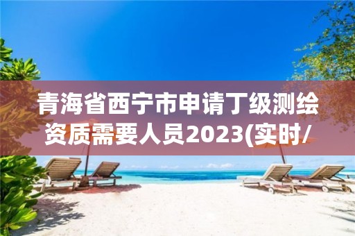 青海省西宁市申请丁级测绘资质需要人员2023(实时/更新中)