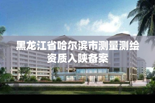 黑龙江省哈尔滨市测量测绘资质入陕备案 黑龙江省哈尔滨市测量测绘资质入陕备案