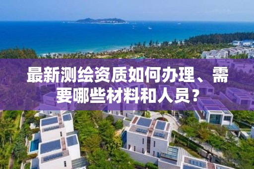 最新测绘资质如何办理、需要哪些材料和人员？