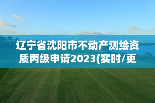 辽宁省沈阳市不动产测绘资质丙级申请2023(实时/更新中)