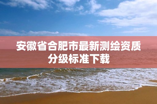 安徽省合肥市最新测绘资质分级标准下载